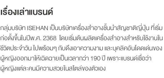 เรื่องเล่าแบรนด์ กลุ่มบริษัท ISEHAN เป็นบริษัทเครื่องสำอางชั้นนำสัญชาติญี่ปุ่น ที่เริ่มก่อตั้งขึ้นในปีพ.ศ. 2368  โดยเริ่มต้นผลิตเครื่องสำอางสำหรับใช้งานในชีวิตประจำวัน ไปพร้อมๆ กับดึงเอาความงาม และบุคลิคอันโดดเด่นของผู้หญิงออกมาให้เฉิดฉายเป็นเวลากว่า 190 ปี เพราะแบรนด์เชื่อว่าผู้หญิงแต่ละคนมีความสวยในสไตล์ของตัวเอง